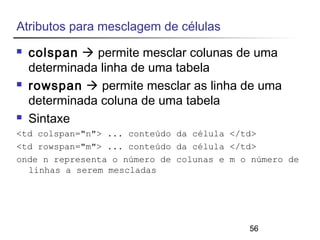 56 
Atributos para mesclagem de células 
 colspan  permite mesclar colunas de uma 
determinada linha de uma tabela 
 rowspan  permite mesclar as linha de uma 
determinada coluna de uma tabela 
 Sintaxe 
<td colspan="n"> ... conteúdo da célula </td> 
<td rowspan="m"> ... conteúdo da célula </td> 
onde n representa o número de colunas e m o número de 
linhas a serem mescladas 
 