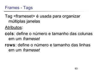 Frames - Tags 
Tag <frameset> é usada para organizar 
múltiplas janelas 
Atributos: 
cols: define o número e tamanho das colunas 
em um frameset 
rows: define o número e tamanho das linhas 
em um frameset 
63 
 