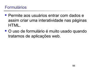 66 
Formulários 
 Permite aos usuários entrar com dados e 
assim criar uma interatividade nas páginas 
HTML. 
 O uso de formulário é muito usado quando 
tratamos de aplicações web. 
 