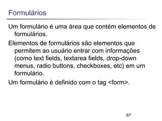 Formulários 
Um formulário é uma área que contém elementos de 
formulários. 
Elementos de formulários são elementos que 
permitem ao usuário entrar com informações 
(como text fields, textarea fields, drop-down 
menus, radio buttons, checkboxes, etc) em um 
formulário. 
Um formulário é definido com o tag <form>. 
67 
 