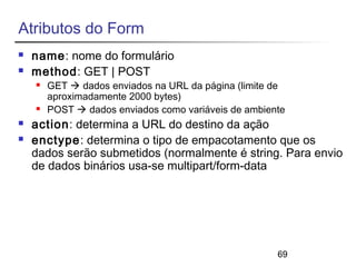 69 
Atributos do Form 
 name: nome do formulário 
 method: GET | POST 
 GET  dados enviados na URL da página (limite de 
aproximadamente 2000 bytes) 
 POST  dados enviados como variáveis de ambiente 
 action: determina a URL do destino da ação 
 enctype: determina o tipo de empacotamento que os 
dados serão submetidos (normalmente é string. Para envio 
de dados binários usa-se multipart/form-data 
 
