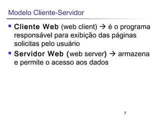 7 
Modelo Cliente-Servidor 
 Cliente Web (web client)  é o programa 
responsável para exibição das páginas 
solicitas pelo usuário 
 Servidor Web (web server)  armazena 
e permite o acesso aos dados 
 