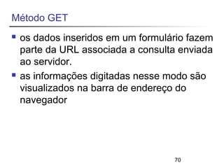 70 
Método GET 
 os dados inseridos em um formulário fazem 
parte da URL associada a consulta enviada 
ao servidor. 
 as informações digitadas nesse modo são 
visualizados na barra de endereço do 
navegador 
 
