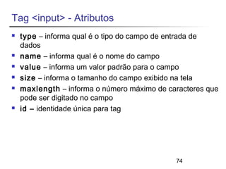 74 
Tag <input> - Atributos 
 type – informa qual é o tipo do campo de entrada de 
dados 
 name – informa qual é o nome do campo 
 value – informa um valor padrão para o campo 
 size – informa o tamanho do campo exibido na tela 
 maxlength – informa o número máximo de caracteres que 
pode ser digitado no campo 
 id – identidade única para tag 
 