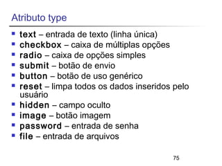 75 
Atributo type 
 text – entrada de texto (linha única) 
 checkbox – caixa de múltiplas opções 
 radio – caixa de opções simples 
 submit – botão de envio 
 button – botão de uso genérico 
 reset – limpa todos os dados inseridos pelo 
usuário 
 hidden – campo oculto 
 image – botão imagem 
 password – entrada de senha 
 file – entrada de arquivos 
 