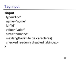 76 
Tag input 
<input 
type="tipo" 
name="nome" 
id="id" 
value="valor" 
size="tamanho" 
maxlength=[limite de caracteres] 
checked readonly disabled tabindex= 
> 
 