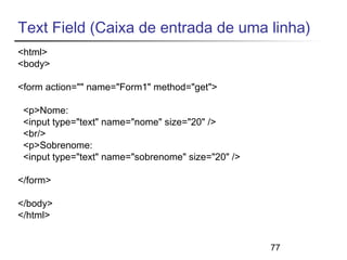 Text Field (Caixa de entrada de uma linha) 
<html> 
<body> 
<form action="" name="Form1" method="get"> 
<p>Nome: 
<input type="text" name="nome" size="20" /> 
<br/> 
<p>Sobrenome: 
<input type="text" name="sobrenome" size="20" /> 
</form> 
</body> 
</html> 
77 
 