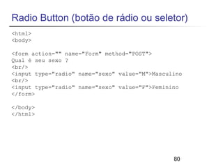 Radio Button (botão de rádio ou seletor) 
<html> 
<body> 
<form action="" name="Form" method="POST"> 
Qual é seu sexo ? 
<br/> 
<input type="radio" name="sexo" value="M">Masculino 
<br/> 
<input type="radio" name="sexo" value="F">Feminino 
</form> 
80 
</body> 
</html> 
 