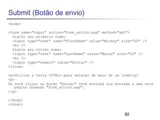 82 
Submit (Botão de envio) 
<body> 
<form name="input" action="form_action.asp" method="get"> 
Digite seu primeiro nome: 
<input type="text" name="FirstName" value="Mickey" size="20" /> 
<br /> 
Digite seu último nome: 
<input type="text" name="LastName" value="Mouse" size="20" /> 
<br /> 
<input type="submit" value="Enviar" /> 
</form> 
<p>Utilize a tecla <CTRL> para seleção de mais de um item</p> 
<p> 
Se você clicar no botão "Enviar" você enviará sua entrada a uma nova 
página chamada "form_action.asp". 
</p> 
</body> 
</html> 
 