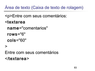 Área de texto (Caixa de texto de rolagem) 
<p>Entre com seus comentários: 
<textarea 
name="comentarios" 
rows="6" 
cols="60" 
> 
Entre com seus comentários 
</textarea> 
83 
 