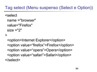 Tag select (Menu suspenso (Select e Option)) 
<select 
name ="browser" 
value="Firefox" 
size ="2" 
> 
<option>Internet Explorer</option> 
<option value=“firefox”>Firefox</option> 
<option value=“opera”>Opera</option> 
<option value=“safari”>Safari</option> 
</select> 
84 
 
