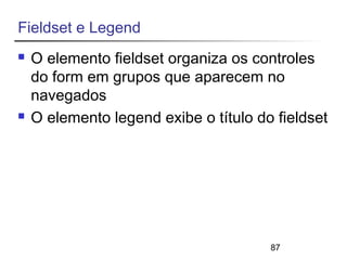 87 
Fieldset e Legend 
 O elemento fieldset organiza os controles 
do form em grupos que aparecem no 
navegados 
 O elemento legend exibe o título do fieldset 
 