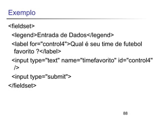 Exemplo 
<fieldset> 
<legend>Entrada de Dados</legend> 
<label for="control4">Qual é seu time de futebol 
favorito ?</label> 
<input type="text" name="timefavorito" id="control4" 
/> 
<input type="submit"> 
</fieldset> 
88 
 