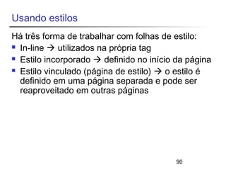 Usando estilos 
Há três forma de trabalhar com folhas de estilo: 
 In-line  utilizados na própria tag 
 Estilo incorporado  definido no início da página 
 Estilo vinculado (página de estilo)  o estilo é 
definido em uma página separada e pode ser 
reaproveitado em outras páginas 
90 
 