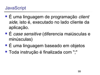 99 
JavaScript 
 É uma linguagem de programação client 
side, isto é, executado no lado cliente da 
aplicação. 
 É case sensitive (diferencia maiúsculas e 
minúsculas) 
 É uma linguagem baseado em objetos 
 Toda instrução é finalizada com ";" 
 
