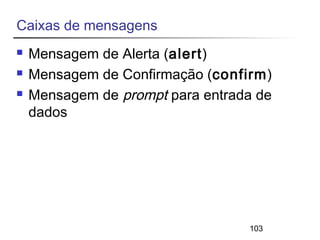 103 
Caixas de mensagens 
 Mensagem de Alerta (alert) 
 Mensagem de Confirmação (confirm) 
 Mensagem de prompt para entrada de 
dados 
 