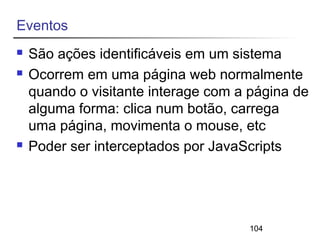 104 
Eventos 
 São ações identificáveis em um sistema 
 Ocorrem em uma página web normalmente 
quando o visitante interage com a página de 
alguma forma: clica num botão, carrega 
uma página, movimenta o mouse, etc 
 Poder ser interceptados por JavaScripts 
 