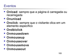 105 
Eventos 
 Onload: sempre que a página é carregada ou 
recarregada 
 Onunload 
 Onclick: sempre que o visitante clica em um 
elemento específico 
 Ondblclick 
 Onmousedown 
 Onmouseup 
 Onmouseover 
 Onmousemove 
 Onmouseout 
 