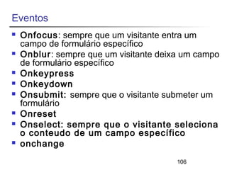 106 
Eventos 
 Onfocus: sempre que um visitante entra um 
campo de formulário específico 
 Onblur: sempre que um visitante deixa um campo 
de formulário específico 
 Onkeypress 
 Onkeydown 
 Onsubmit: sempre que o visitante submeter um 
formulário 
 Onreset 
 Onselect: sempre que o visitante seleciona 
o conteudo de um campo específico 
 onchange 
 
