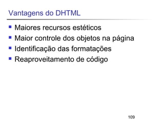 109 
Vantagens do DHTML 
 Maiores recursos estéticos 
 Maior controle dos objetos na página 
 Identificação das formatações 
 Reaproveitamento de código 
 