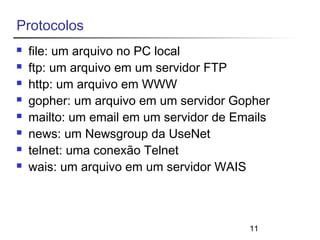 11 
Protocolos 
 file: um arquivo no PC local 
 ftp: um arquivo em um servidor FTP 
 http: um arquivo em WWW 
 gopher: um arquivo em um servidor Gopher 
 mailto: um email em um servidor de Emails 
 news: um Newsgroup da UseNet 
 telnet: uma conexão Telnet 
 wais: um arquivo em um servidor WAIS 
 