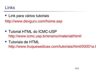111 
Links 
 Link para vários tutoriais 
http://www.devguru.com/home.asp 
 Tutorial HTML do ICMC-USP 
http://www.icmc.usp.br/ensino/material/html/ 
 Tutoriais de HTML 
http://www.truquesedicas.com/tutoriais/html/00001a.htm 
 
