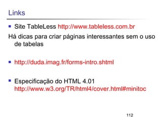 112 
Links 
 Site TableLess http://www.tableless.com.br 
Há dicas para criar páginas interessantes sem o uso 
de tabelas 
 http://duda.imag.fr/forms-intro.shtml 
 Especificação do HTML 4.01 
http://www.w3.org/TR/html4/cover.html#minitoc 
 