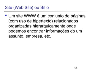 12 
Site (Web Site) ou Sítio 
 Um site WWW é um conjunto de páginas 
(com uso de hipertexto) relacionados 
organizadas hierarquicamente onde 
podemos encontrar informações do um 
assunto, empresa, etc. 
 
