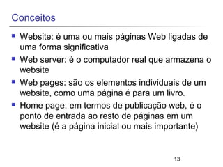 13 
Conceitos 
 Website: é uma ou mais páginas Web ligadas de 
uma forma significativa 
 Web server: é o computador real que armazena o 
website 
 Web pages: são os elementos individuais de um 
website, como uma página é para um livro. 
 Home page: em termos de publicação web, é o 
ponto de entrada ao resto de páginas em um 
website (é a página inicial ou mais importante) 
 