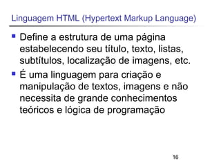 Linguagem HTML (Hypertext Markup Language) 
 Define a estrutura de uma página 
estabelecendo seu título, texto, listas, 
subtítulos, localização de imagens, etc. 
 É uma linguagem para criação e 
manipulação de textos, imagens e não 
necessita de grande conhecimentos 
teóricos e lógica de programação 
16 
 