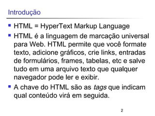 2 
Introdução 
 HTML = HyperText Markup Language 
 HTML é a linguagem de marcação universal 
para Web. HTML permite que você formate 
texto, adicione gráficos, crie links, entradas 
de formulários, frames, tabelas, etc e salve 
tudo em uma arquivo texto que qualquer 
navegador pode ler e exibir. 
 A chave do HTML são as tags que indicam 
qual conteúdo virá em seguida. 
 