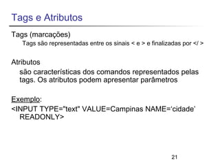 21 
Tags e Atributos 
Tags (marcações) 
Tags são representadas entre os sinais < e > e finalizadas por </ > 
Atributos 
são características dos comandos representados pelas 
tags. Os atributos podem apresentar parâmetros 
Exemplo: 
<INPUT TYPE="text" VALUE=Campinas NAME=‘cidade’ 
READONLY> 
 