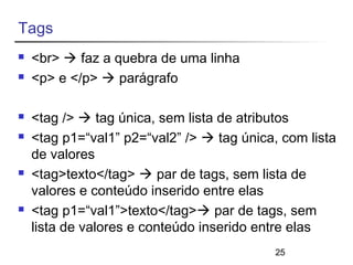 25 
Tags 
 <br>  faz a quebra de uma linha 
 <p> e </p>  parágrafo 
 <tag />  tag única, sem lista de atributos 
 <tag p1=“val1” p2=“val2” />  tag única, com lista 
de valores 
 <tag>texto</tag>  par de tags, sem lista de 
valores e conteúdo inserido entre elas 
 <tag p1=“val1”>texto</tag> par de tags, sem 
lista de valores e conteúdo inserido entre elas 
 