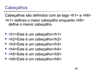 Cabeçalhos 
Cabeçalhos são definidos com as tags <h1> a <h6> 
<h1> defines o maior cabeçalho enquanto <h6> 
define o menor cabeçalho. 
26 
 <h1>Este é um cabeçalho</h1> 
 <h2>Este é um cabeçalho</h2> 
 <h3>Este é um cabeçalho</h3> 
 <h4>Este é um cabeçalho</h4> 
 <h5>Este é um cabeçalho</h5> 
 <h6>Este é um cabeçalho</h6> 
 