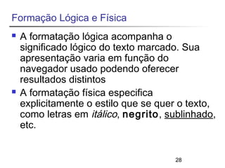 28 
Formação Lógica e Física 
 A formatação lógica acompanha o 
significado lógico do texto marcado. Sua 
apresentação varia em função do 
navegador usado podendo oferecer 
resultados distintos 
 A formatação física especifica 
explicitamente o estilo que se quer o texto, 
como letras em itálico, negrito, sublinhado, 
etc. 
 