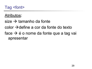 Tag <font> 
Atributos: 
size  tamanho da fonte 
color define a cor da fonte do texto 
face  é o nome da fonte que a tag vai 
apresentar 
29 
 