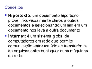 3 
Conceitos 
 Hipertexto: um documento hipertexto 
provê links visualmente claros a outros 
documentos e selecionando um link em um 
documento nos leva a outra documento 
 Internet: é um sistema global de 
computadores em rede que permite 
comunicação entre usuários e transferência 
de arquivos entre quaisquer duas máquinas 
da rede 
 