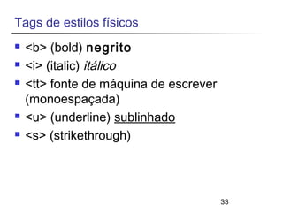 33 
Tags de estilos físicos 
 <b> (bold) negrito 
 <i> (italic) itálico 
 <tt> fonte de máquina de escrever 
(monoespaçada) 
 <u> (underline) sublinhado 
 <s> (strikethrough) 
 