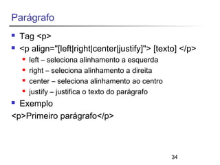 34 
Parágrafo 
 Tag <p> 
 <p align="[left|right|center|justify]"> [texto] </p> 
 left – seleciona alinhamento a esquerda 
 right – seleciona alinhamento a direita 
 center – seleciona alinhamento ao centro 
 justify – justifica o texto do parágrafo 
 Exemplo 
<p>Primeiro parágrafo</p> 
 