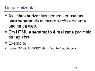 35 
Linha Horizontal 
 As linhas horizontais podem ser usadas 
para separar visualmente seções de uma 
página da web. 
 Em HTML a separação é realizada por meio 
da tag <hr> 
 Exemplo: 
<hr size="5" width="50%" align="center" noshade> 
 