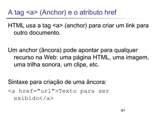 A tag <a> (Anchor) e o atributo href 
HTML usa a tag <a> (anchor) para criar um link para 
outro documento. 
Um anchor (âncora) pode apontar para qualquer 
recurso na Web: uma página HTML, uma imagem, 
uma trilha sonora, um clipe, etc. 
41 
Sintaxe para criação de uma âncora: 
<a href="url">Texto para ser 
exibido</a> 
 