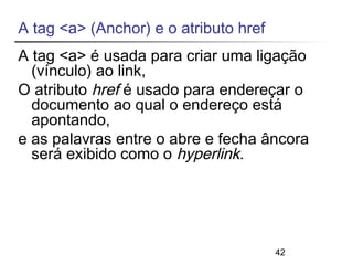 A tag <a> (Anchor) e o atributo href 
A tag <a> é usada para criar uma ligação 
(vínculo) ao link, 
O atributo href é usado para endereçar o 
documento ao qual o endereço está 
apontando, 
e as palavras entre o abre e fecha âncora 
será exibido como o hyperlink. 
42 
 