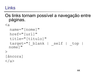 Links 
Os links tornam possível a navegação entre 
páginas. 
<a 
name="[nome]" 
href="[url]" 
title="[titulo]" 
target="[_blank | _self | _top | 
nome]" 
> 
[âncora] 
</a> 
44 
 