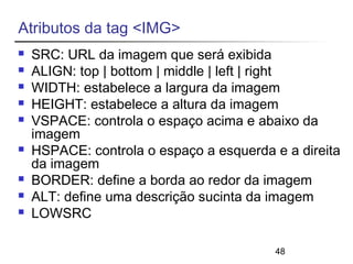 48 
Atributos da tag <IMG> 
 SRC: URL da imagem que será exibida 
 ALIGN: top | bottom | middle | left | right 
 WIDTH: estabelece a largura da imagem 
 HEIGHT: estabelece a altura da imagem 
 VSPACE: controla o espaço acima e abaixo da 
imagem 
 HSPACE: controla o espaço a esquerda e a direita 
da imagem 
 BORDER: define a borda ao redor da imagem 
 ALT: define uma descrição sucinta da imagem 
 LOWSRC 
 