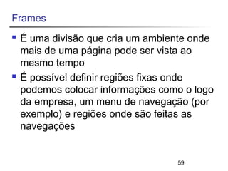 59 
Frames 
 É uma divisão que cria um ambiente onde 
mais de uma página pode ser vista ao 
mesmo tempo 
 É possível definir regiões fixas onde 
podemos colocar informações como o logo 
da empresa, um menu de navegação (por 
exemplo) e regiões onde são feitas as 
navegações 
 