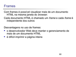 Frames 
Com frames é possível visualizar mais de um documento 
HTML na mesma janela do browser. 
Cada documento HTML é chamado um frame e cada frame é 
independente dos outros 
Desvantagens no uso de frames: 
 o desenvolvedor Web deve manter o gerenciamento de 
mais de um documento HTML 
 é difícil imprimir a página inteira 
60 
 