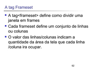 62 
A tag Frameset 
 A tag<frameset> define como dividir uma 
janela em frames 
 Cada frameset define um conjunto de linhas 
ou colunas 
 O valor das linhas/colunas indicam a 
quantidade da área da tela que cada linha 
/coluna ira ocupar. 
 