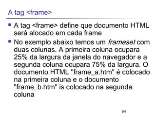 64 
A tag <frame> 
 A tag <frame> define que documento HTML 
será alocado em cada frame 
 No exemplo abaixo temos um frameset com 
duas colunas. A primeira coluna ocupara 
25% da largura da janela do navegador e a 
segunda coluna ocupara 75% da largura. O 
documento HTML "frame_a.htm" é colocado 
na primeira coluna e o documento 
"frame_b.htm" is colocado na segunda 
coluna 
 