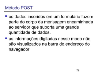 71 
Método POST 
 os dados inseridos em um formulário fazem 
parte do corpo da mensagem encaminhada 
ao servidor que suporta uma grande 
quantidade de dados. 
 as informações digitadas nesse modo não 
são visualizados na barra de endereço do 
navegador 
 