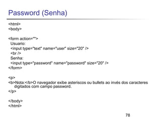 Password (Senha) 
<html> 
<body> 
<form action=""> 
Usuario: 
<input type="text" name="user" size="20" /> 
<br /> 
Senha: 
<input type="password" name="password" size="20" /> 
</form> 
<p> 
<b>Nota:</b>O navegador exibe asteriscos ou bullets ao invés dos caracteres 
78 
digitados com campo password. 
</p> 
</body> 
</html> 
 